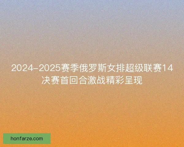 2024-2025赛季俄罗斯女排超级联赛14决赛首回合激战精彩呈现