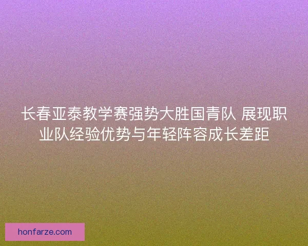 长春亚泰教学赛强势大胜国青队 展现职业队经验优势与年轻阵容成长差距