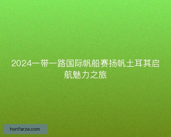 2024一带一路国际帆船赛扬帆土耳其启航魅力之旅