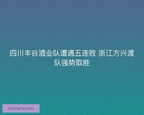 四川丰谷酒业队遭遇五连败 浙江方兴渡队强势取胜 四川丰谷酒业队遭遇五连败 浙江方兴渡队强势取胜