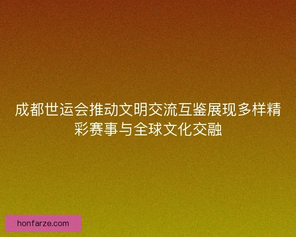 成都世运会推动文明交流互鉴展现多样精彩赛事与全球文化交融 成都世运会推动文明交流互鉴展现多样精彩赛事与全球文化交融