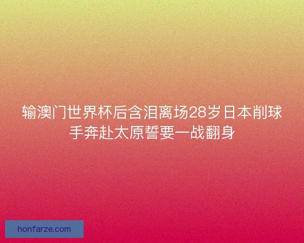 输澳门世界杯后含泪离场28岁日本削球手奔赴太原誓要一战翻身