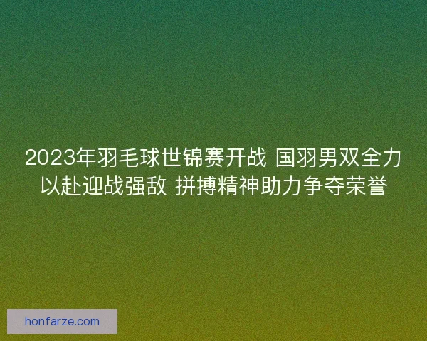 2023年羽毛球世锦赛开战 国羽男双全力以赴迎战强敌 拼搏精神助力争夺荣誉