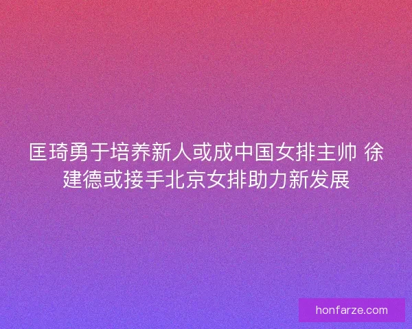 匡琦勇于培养新人或成中国女排主帅 徐建德或接手北京女排助力新发展