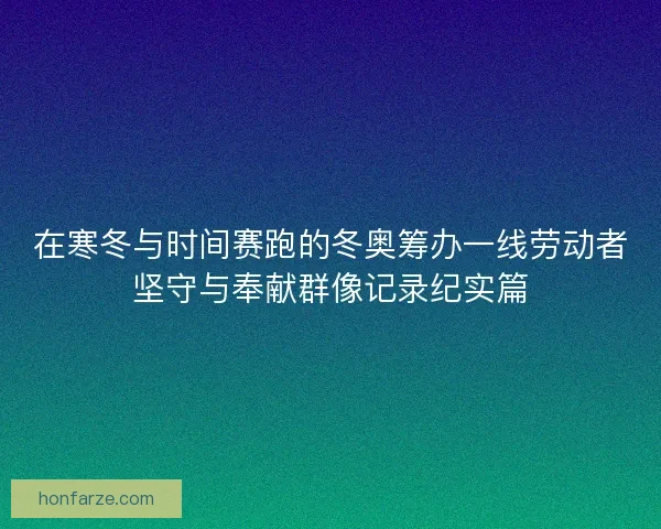 在寒冬与时间赛跑的冬奥筹办一线劳动者坚守与奉献群像记录纪实篇