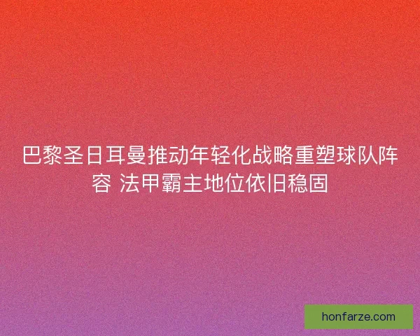 巴黎圣日耳曼推动年轻化战略重塑球队阵容 法甲霸主地位依旧稳固
