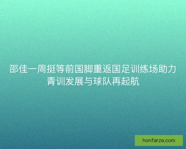 邵佳一周挺等前国脚重返国足训练场助力青训发展与球队再起航