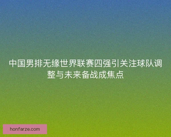中国男排无缘世界联赛四强引关注球队调整与未来备战成焦点