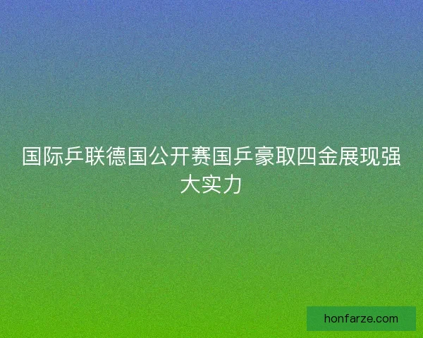 国际乒联德国公开赛国乒豪取四金展现强大实力