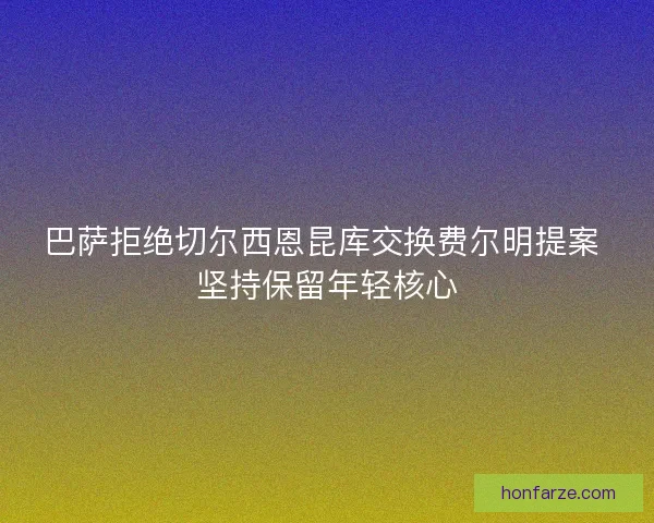 巴萨拒绝切尔西恩昆库交换费尔明提案 坚持保留年轻核心