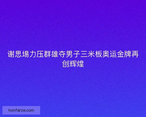 谢思埸力压群雄夺男子三米板奥运金牌再创辉煌
