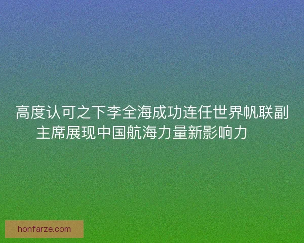 高度认可之下李全海成功连任世界帆联副主席展现中国航海力量新影响力 ⛵