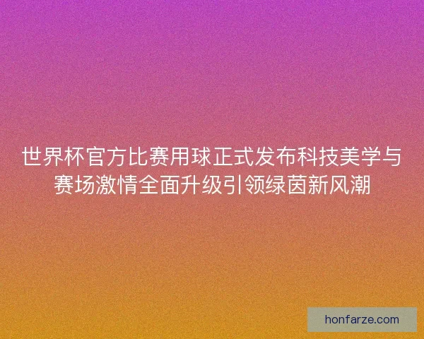 世界杯官方比赛用球正式发布科技美学与赛场激情全面升级引领绿茵新风潮