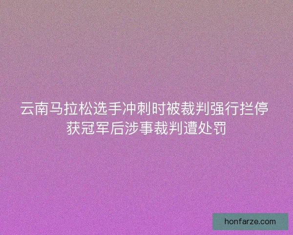 云南马拉松选手冲刺时被裁判强行拦停 获冠军后涉事裁判遭处罚