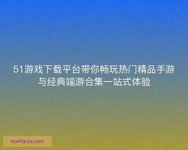 51游戏下载平台带你畅玩热门精品手游与经典端游合集一站式体验 51游戏下载平台带你畅玩热门精品手游与经典端游合集一站式体验