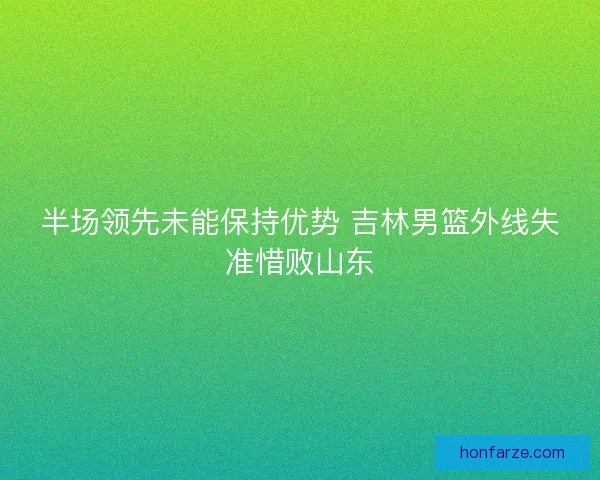 半场领先未能保持优势 吉林男篮外线失准惜败山东