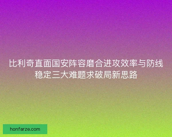 比利奇直面国安阵容磨合进攻效率与防线稳定三大难题求破局新思路
