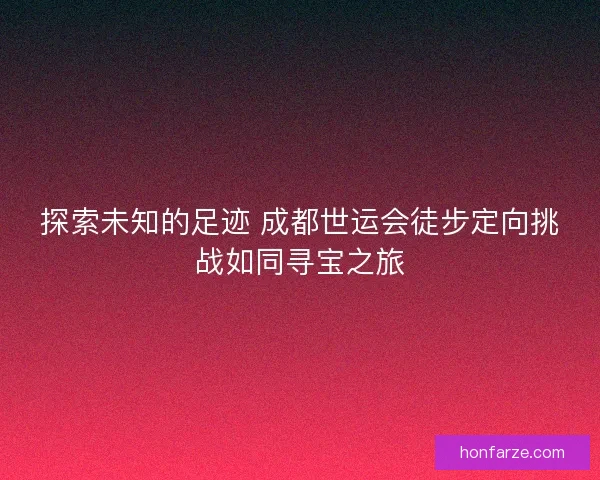 探索未知的足迹 成都世运会徒步定向挑战如同寻宝之旅