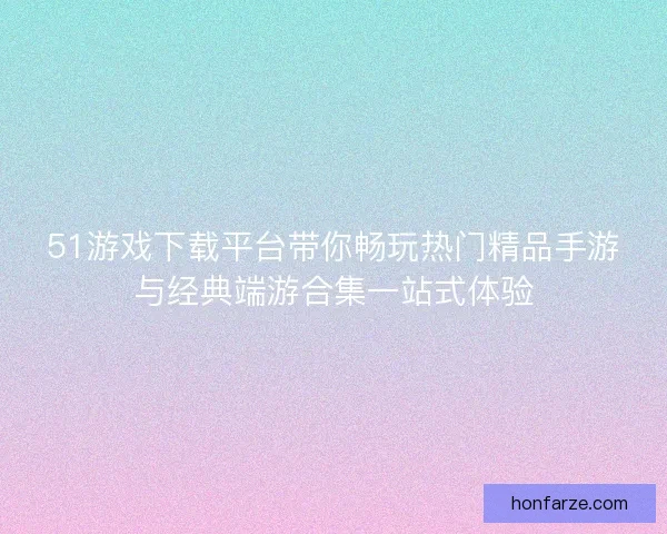 51游戏下载平台带你畅玩热门精品手游与经典端游合集一站式体验 51游戏下载平台带你畅玩热门精品手游与经典端游合集一站式体验