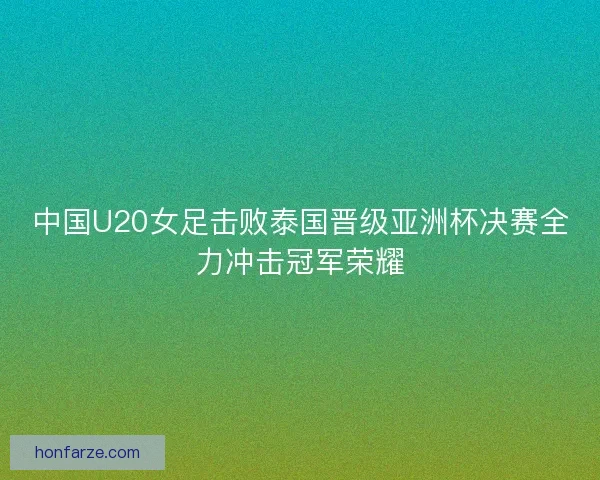 中国U20女足击败泰国晋级亚洲杯决赛全力冲击冠军荣耀 中国U20女足击败泰国晋级亚洲杯决赛全力冲击冠军荣耀