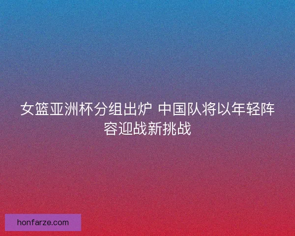 女篮亚洲杯分组出炉 中国队将以年轻阵容迎战新挑战 女篮亚洲杯分组出炉 中国队将以年轻阵容迎战新挑战