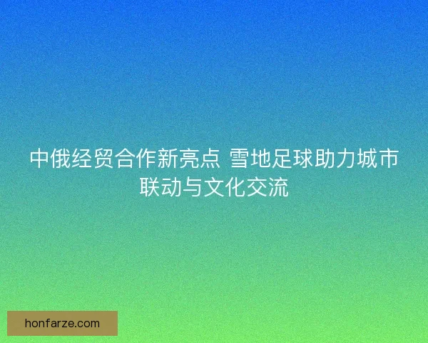 中俄经贸合作新亮点 雪地足球助力城市联动与文化交流